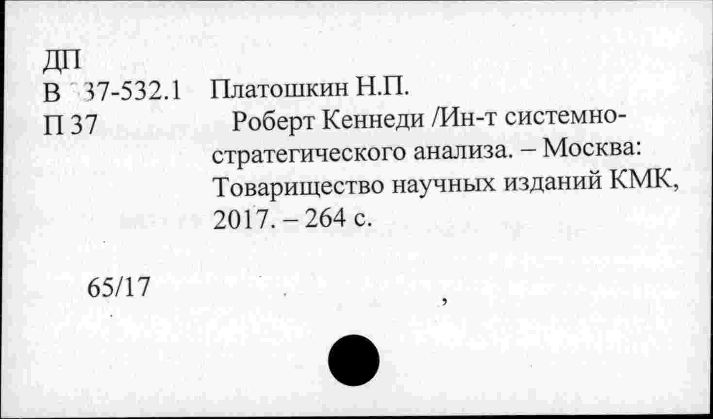 ﻿В 37-532.1
П37
Платошкин Н.П.
Роберт Кеннеди /Ин-т системностратегического анализа. — Москва: Товарищество научных изданий КМК, 2017.-264 с.
65/17